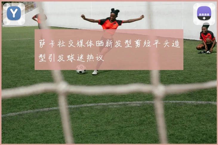 萨卡社交媒体晒新发型剪短平头造型引发球迷热议