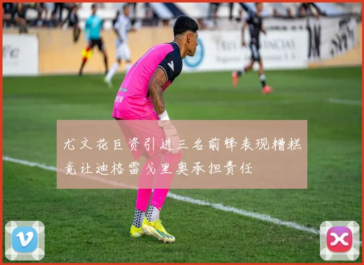 尤文花巨资引进三名前锋表现糟糕竟让迪格雷戈里奥承担责任