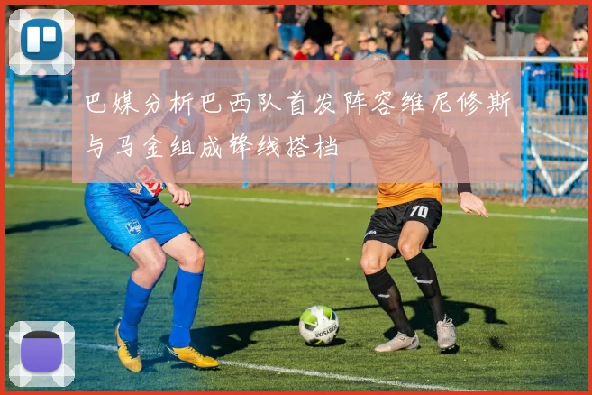 巴媒分析巴西队首发阵容维尼修斯与马金组成锋线搭档
