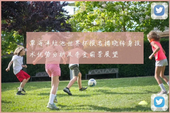 覃海洋短池世界杯报名揭晓转身技术优势分析及夺金前景展望
