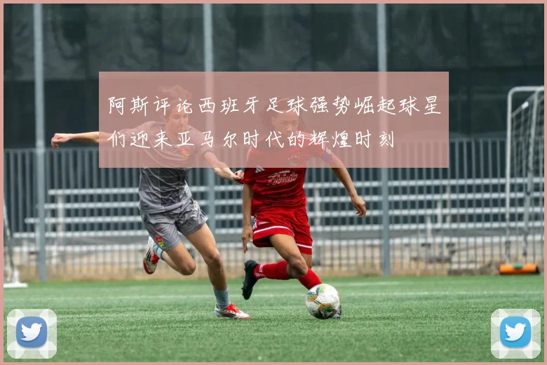 阿斯评论西班牙足球强势崛起球星们迎来亚马尔时代的辉煌时刻