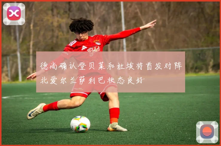 德尚确认登贝莱和杜埃将首发对阵北爱尔兰萨利巴状态良好